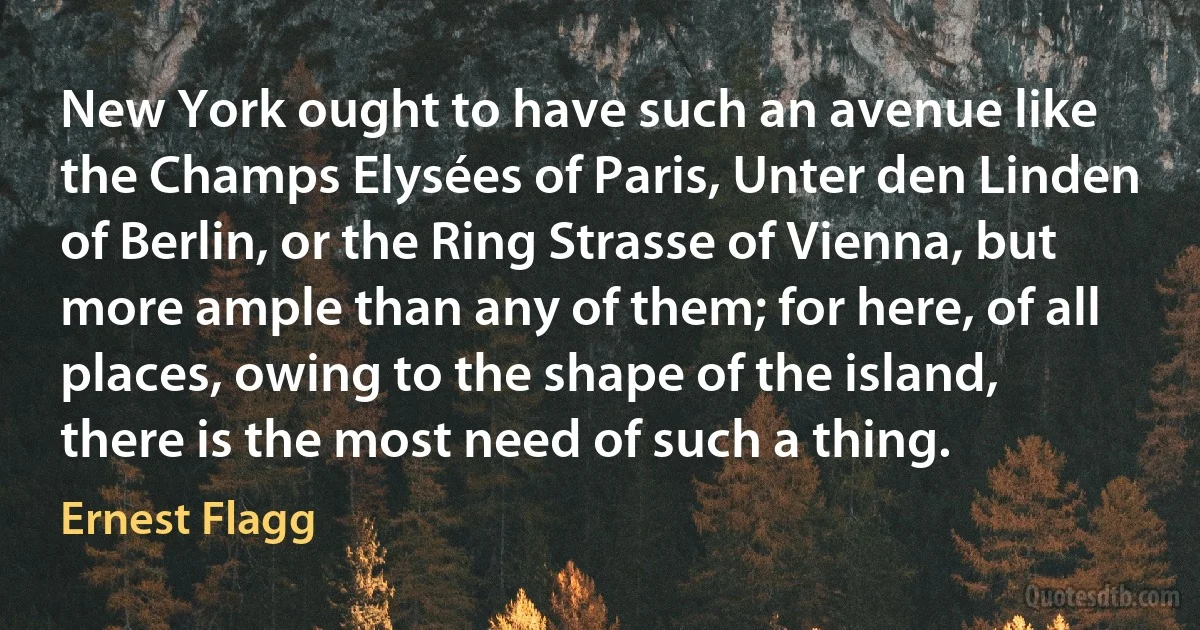 New York ought to have such an avenue like the Champs Elysées of Paris, Unter den Linden of Berlin, or the Ring Strasse of Vienna, but more ample than any of them; for here, of all places, owing to the shape of the island, there is the most need of such a thing. (Ernest Flagg)