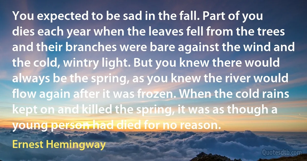 You expected to be sad in the fall. Part of you dies each year when the leaves fell from the trees and their branches were bare against the wind and the cold, wintry light. But you knew there would always be the spring, as you knew the river would flow again after it was frozen. When the cold rains kept on and killed the spring, it was as though a young person had died for no reason. (Ernest Hemingway)