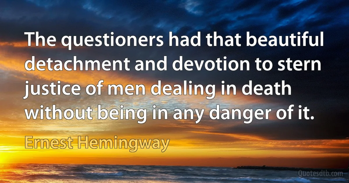 The questioners had that beautiful detachment and devotion to stern justice of men dealing in death without being in any danger of it. (Ernest Hemingway)