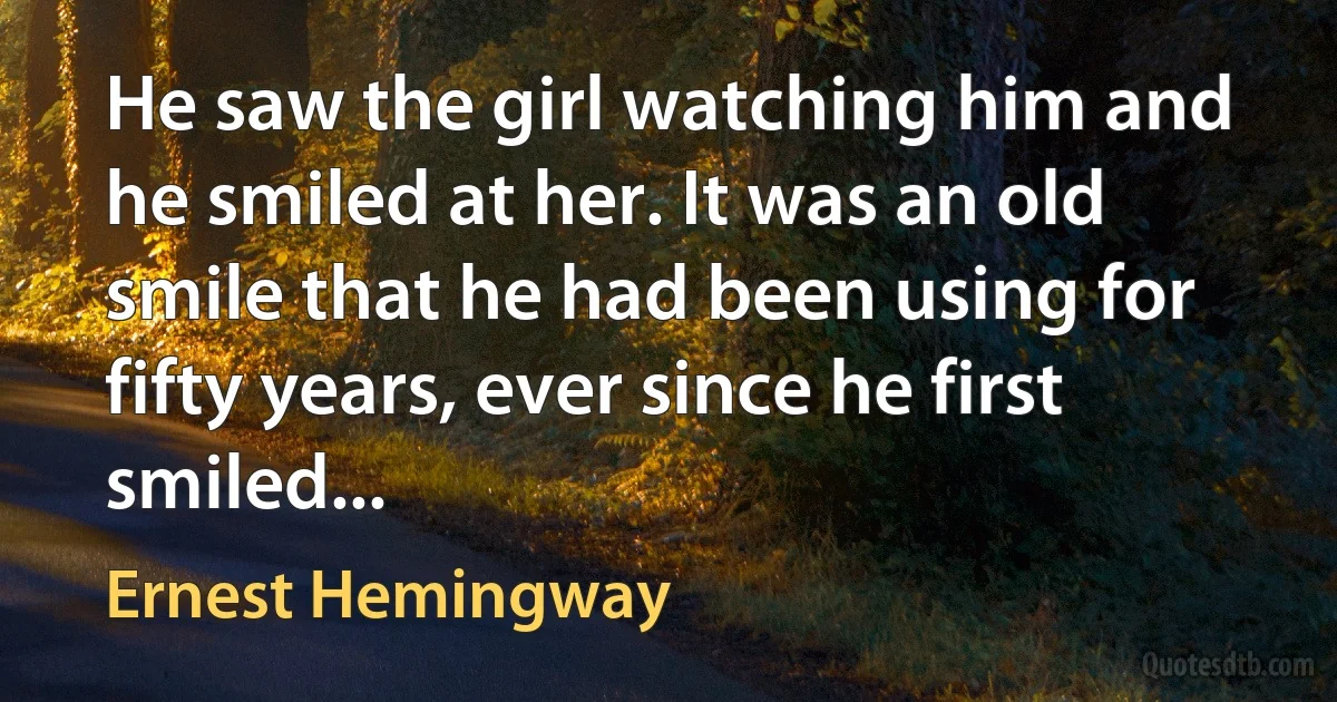 He saw the girl watching him and he smiled at her. It was an old smile that he had been using for fifty years, ever since he first smiled... (Ernest Hemingway)