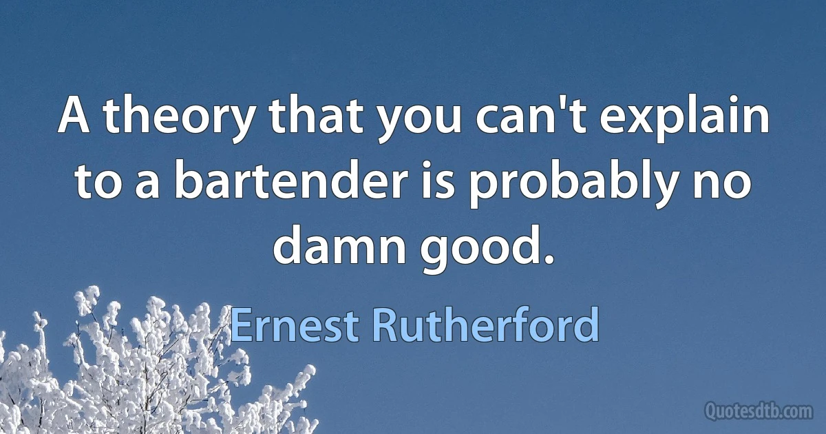 A theory that you can't explain to a bartender is probably no damn good. (Ernest Rutherford)