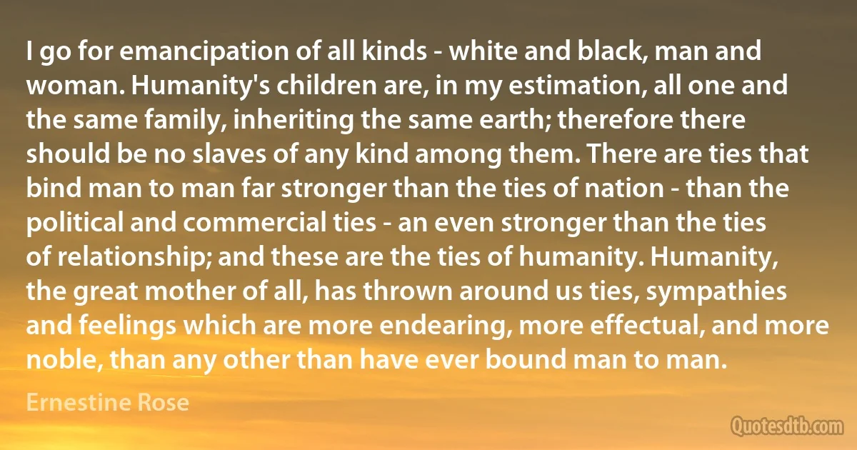 I go for emancipation of all kinds - white and black, man and woman. Humanity's children are, in my estimation, all one and the same family, inheriting the same earth; therefore there should be no slaves of any kind among them. There are ties that bind man to man far stronger than the ties of nation - than the political and commercial ties - an even stronger than the ties of relationship; and these are the ties of humanity. Humanity, the great mother of all, has thrown around us ties, sympathies and feelings which are more endearing, more effectual, and more noble, than any other than have ever bound man to man. (Ernestine Rose)