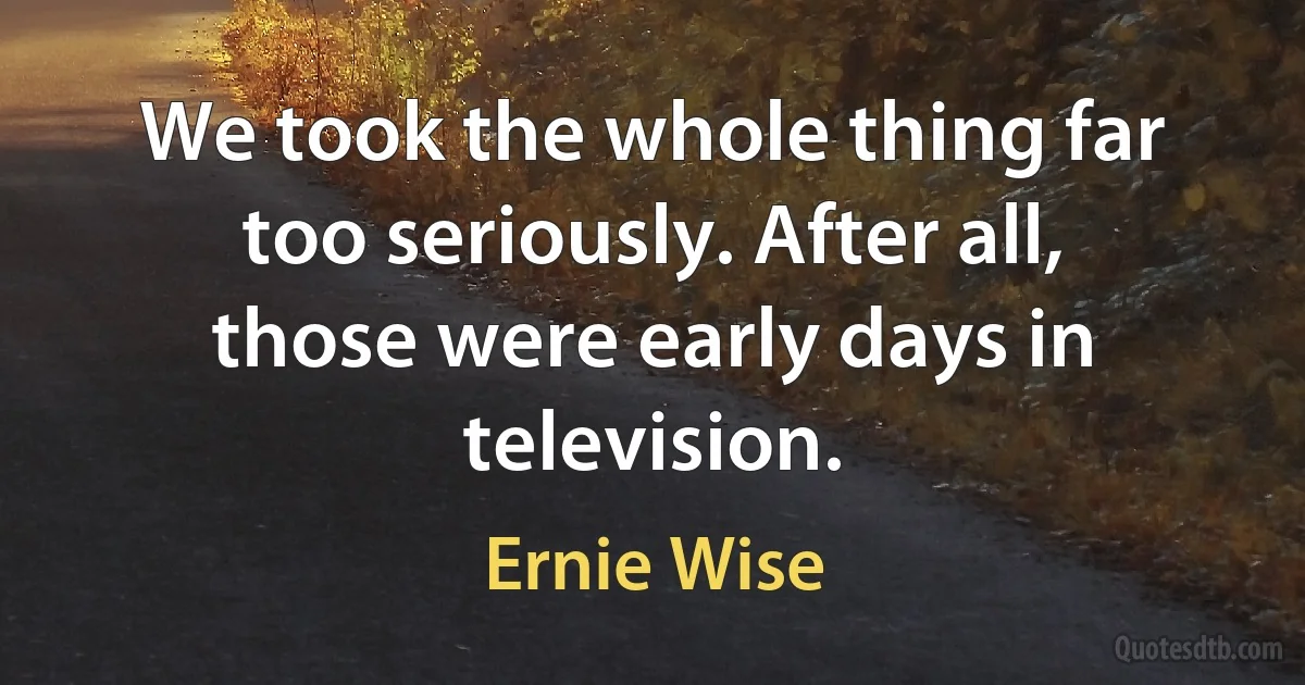 We took the whole thing far too seriously. After all, those were early days in television. (Ernie Wise)