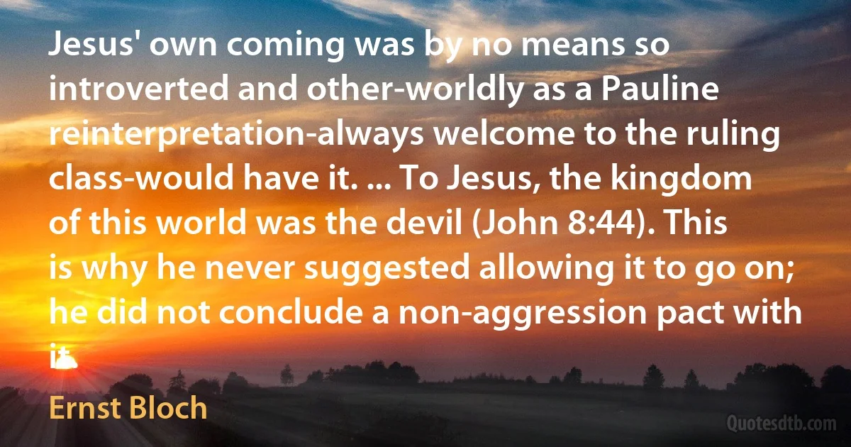 Jesus' own coming was by no means so introverted and other-worldly as a Pauline reinterpretation-always welcome to the ruling class-would have it. ... To Jesus, the kingdom of this world was the devil (John 8:44). This is why he never suggested allowing it to go on; he did not conclude a non-aggression pact with it. (Ernst Bloch)