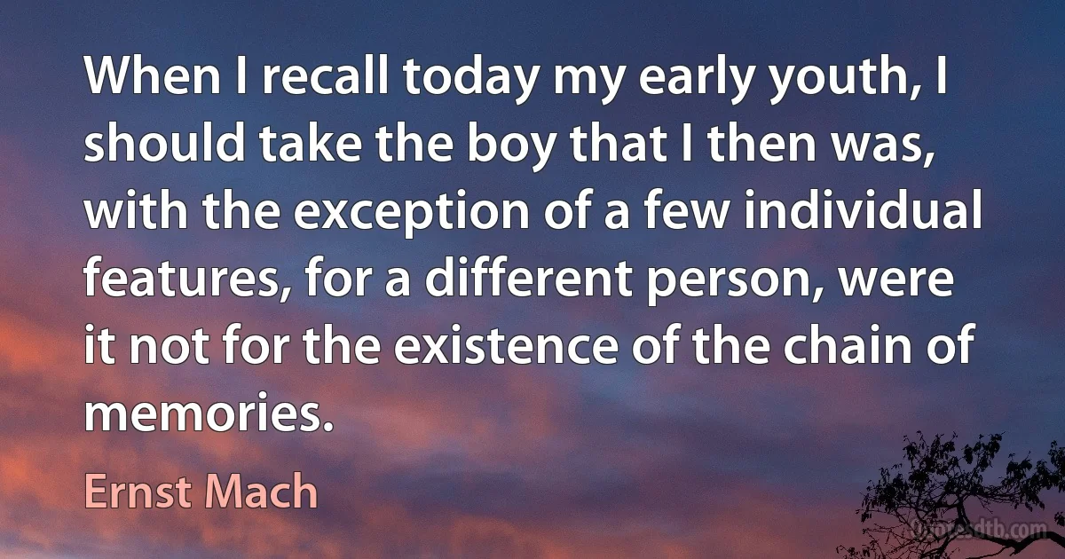 When I recall today my early youth, I should take the boy that I then was, with the exception of a few individual features, for a different person, were it not for the existence of the chain of memories. (Ernst Mach)