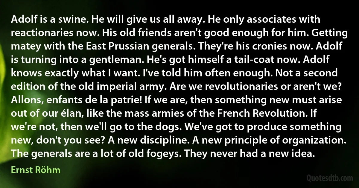 Adolf is a swine. He will give us all away. He only associates with reactionaries now. His old friends aren't good enough for him. Getting matey with the East Prussian generals. They're his cronies now. Adolf is turning into a gentleman. He's got himself a tail-coat now. Adolf knows exactly what I want. I've told him often enough. Not a second edition of the old imperial army. Are we revolutionaries or aren't we? Allons, enfants de la patrie! If we are, then something new must arise out of our élan, like the mass armies of the French Revolution. If we're not, then we'll go to the dogs. We've got to produce something new, don't you see? A new discipline. A new principle of organization. The generals are a lot of old fogeys. They never had a new idea. (Ernst Röhm)