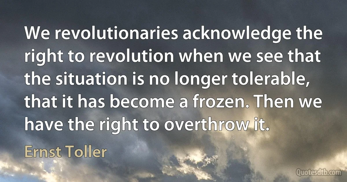 We revolutionaries acknowledge the right to revolution when we see that the situation is no longer tolerable, that it has become a frozen. Then we have the right to overthrow it. (Ernst Toller)