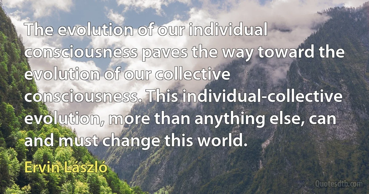 The evolution of our individual consciousness paves the way toward the evolution of our collective consciousness. This individual-collective evolution, more than anything else, can and must change this world. (Ervin László)