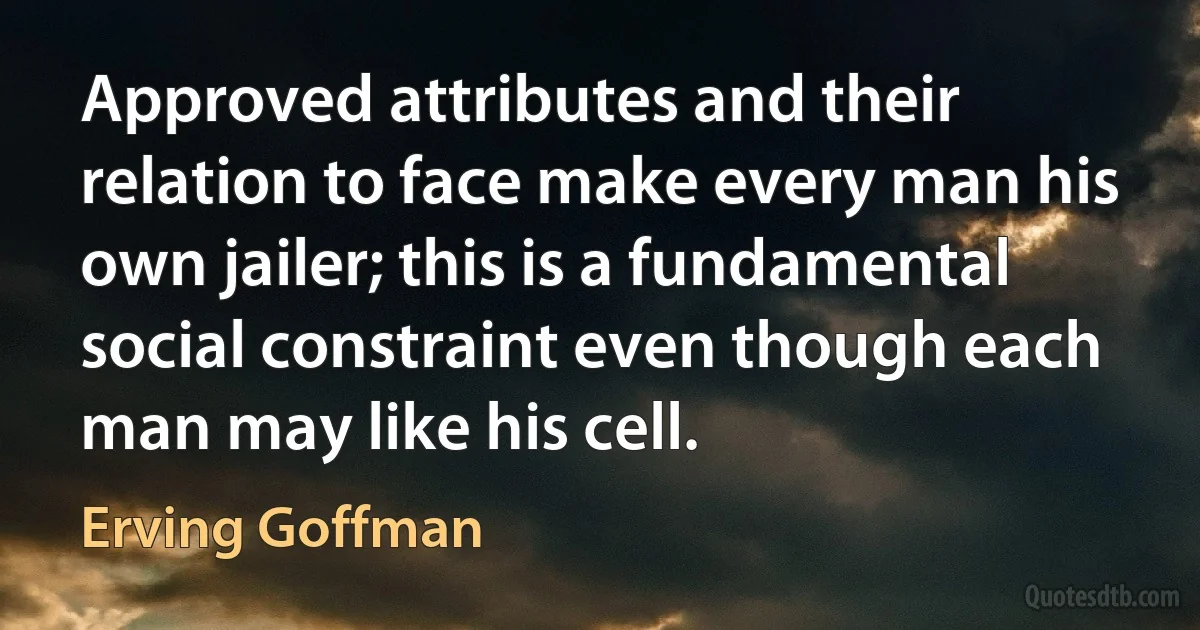 Approved attributes and their relation to face make every man his own jailer; this is a fundamental social constraint even though each man may like his cell. (Erving Goffman)