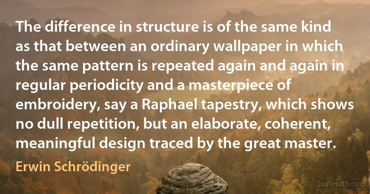 The difference in structure is of the same kind as that between an ordinary wallpaper in which the same pattern is repeated again and again in regular periodicity and a masterpiece of embroidery, say a Raphael tapestry, which shows no dull repetition, but an elaborate, coherent, meaningful design traced by the great master. (Erwin Schrödinger)