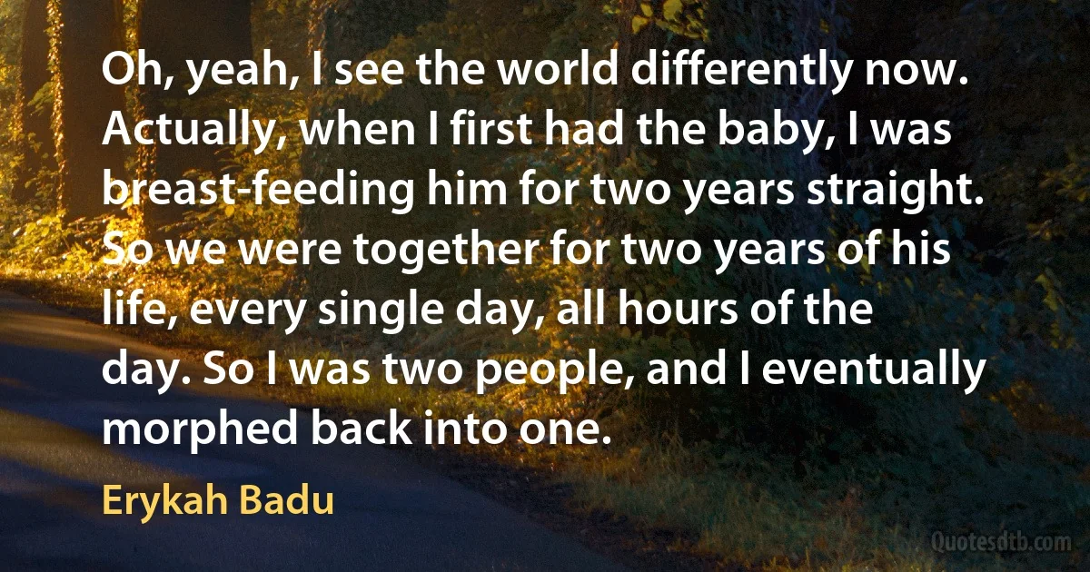 Oh, yeah, I see the world differently now. Actually, when I first had the baby, I was breast-feeding him for two years straight. So we were together for two years of his life, every single day, all hours of the day. So I was two people, and I eventually morphed back into one. (Erykah Badu)