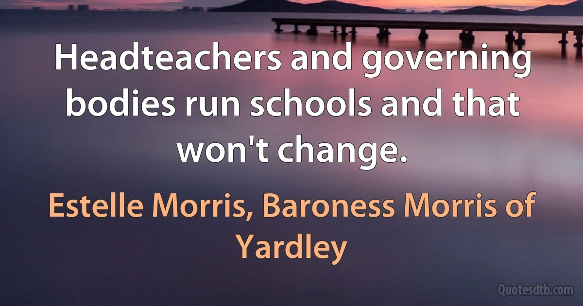 Headteachers and governing bodies run schools and that won't change. (Estelle Morris, Baroness Morris of Yardley)