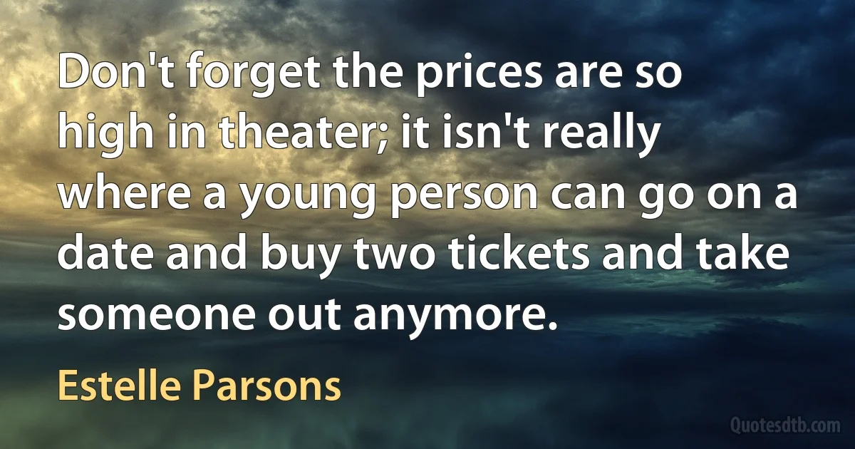 Don't forget the prices are so high in theater; it isn't really where a young person can go on a date and buy two tickets and take someone out anymore. (Estelle Parsons)