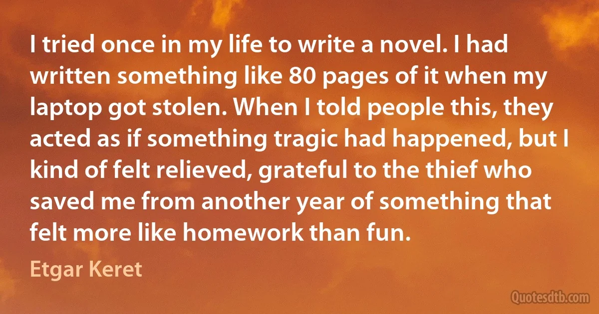 I tried once in my life to write a novel. I had written something like 80 pages of it when my laptop got stolen. When I told people this, they acted as if something tragic had happened, but I kind of felt relieved, grateful to the thief who saved me from another year of something that felt more like homework than fun. (Etgar Keret)