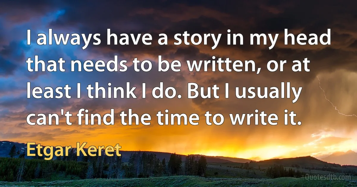 I always have a story in my head that needs to be written, or at least I think I do. But I usually can't find the time to write it. (Etgar Keret)