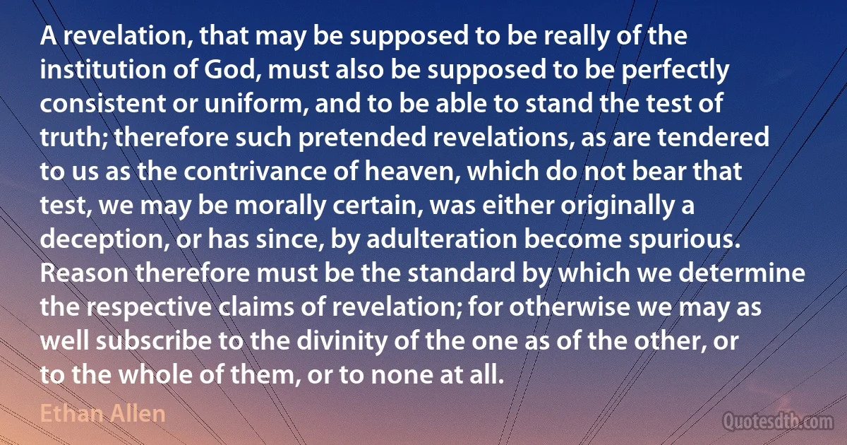 A revelation, that may be supposed to be really of the institution of God, must also be supposed to be perfectly consistent or uniform, and to be able to stand the test of truth; therefore such pretended revelations, as are tendered to us as the contrivance of heaven, which do not bear that test, we may be morally certain, was either originally a deception, or has since, by adulteration become spurious.
Reason therefore must be the standard by which we determine the respective claims of revelation; for otherwise we may as well subscribe to the divinity of the one as of the other, or to the whole of them, or to none at all. (Ethan Allen)