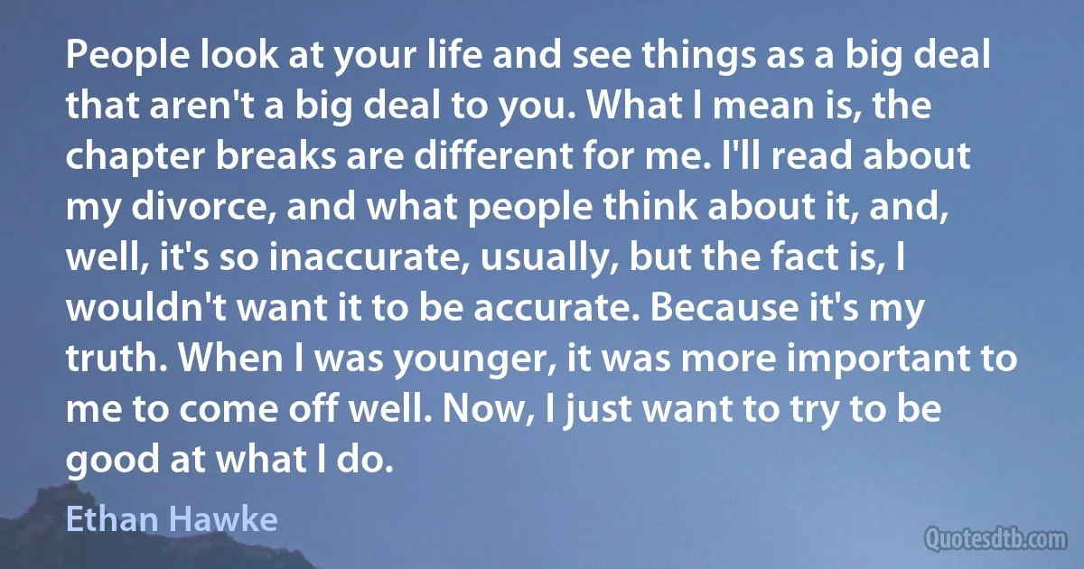 People look at your life and see things as a big deal that aren't a big deal to you. What I mean is, the chapter breaks are different for me. I'll read about my divorce, and what people think about it, and, well, it's so inaccurate, usually, but the fact is, I wouldn't want it to be accurate. Because it's my truth. When I was younger, it was more important to me to come off well. Now, I just want to try to be good at what I do. (Ethan Hawke)