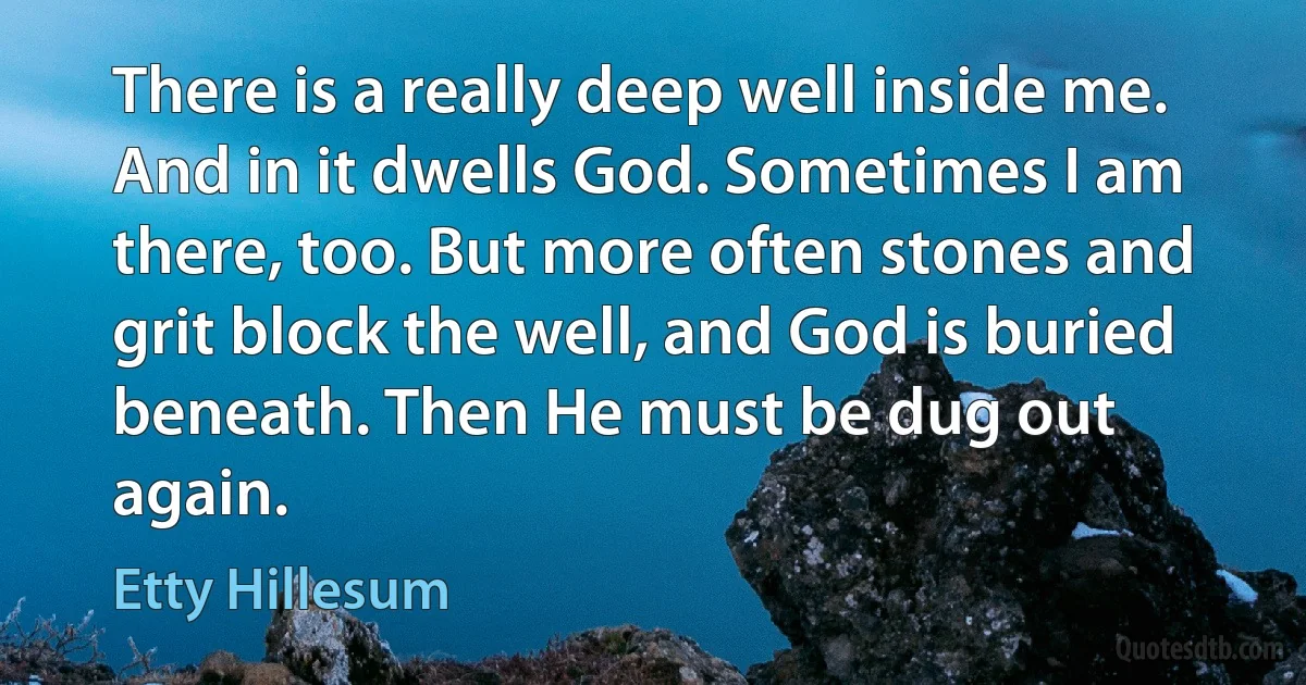 There is a really deep well inside me. And in it dwells God. Sometimes I am there, too. But more often stones and grit block the well, and God is buried beneath. Then He must be dug out again. (Etty Hillesum)