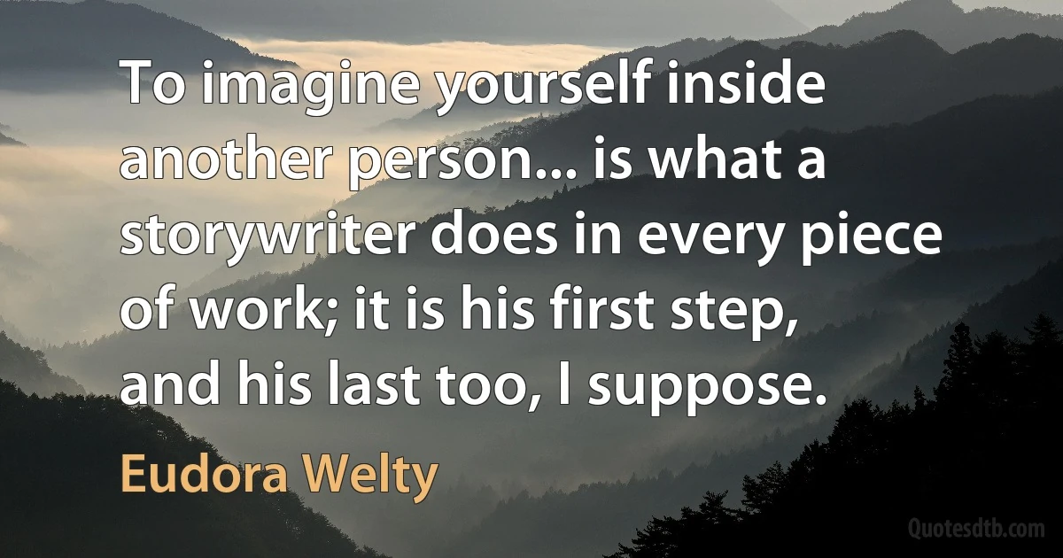 To imagine yourself inside another person... is what a storywriter does in every piece of work; it is his first step, and his last too, I suppose. (Eudora Welty)