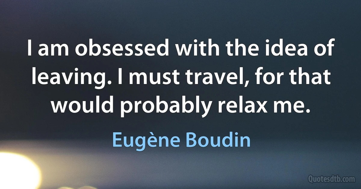 I am obsessed with the idea of leaving. I must travel, for that would probably relax me. (Eugène Boudin)