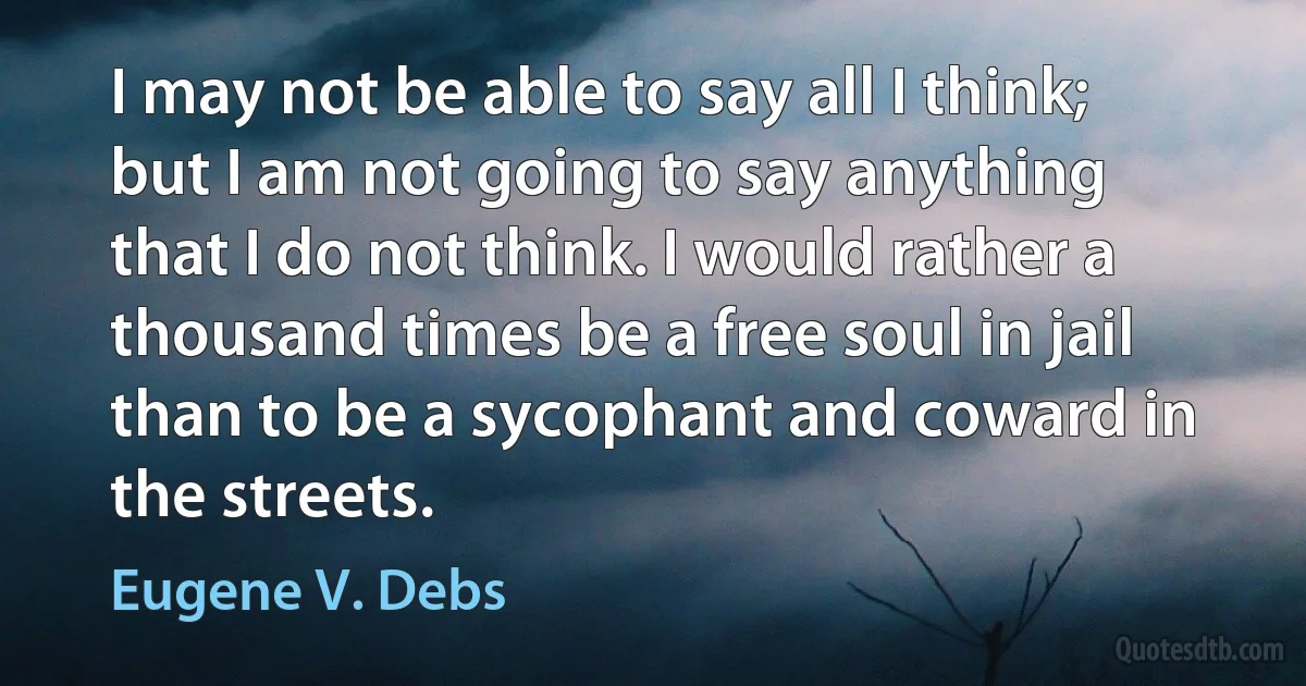 I may not be able to say all I think; but I am not going to say anything that I do not think. I would rather a thousand times be a free soul in jail than to be a sycophant and coward in the streets. (Eugene V. Debs)