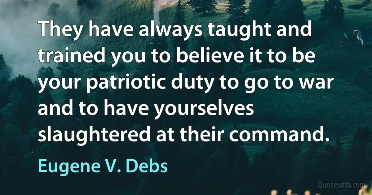 They have always taught and trained you to believe it to be your patriotic duty to go to war and to have yourselves slaughtered at their command. (Eugene V. Debs)