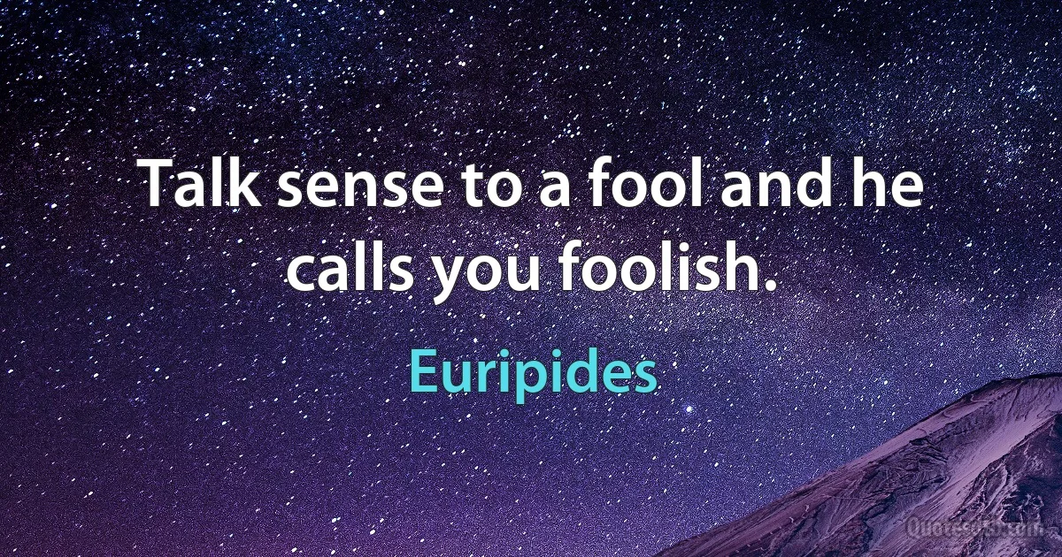 Talk sense to a fool and he calls you foolish. (Euripides)