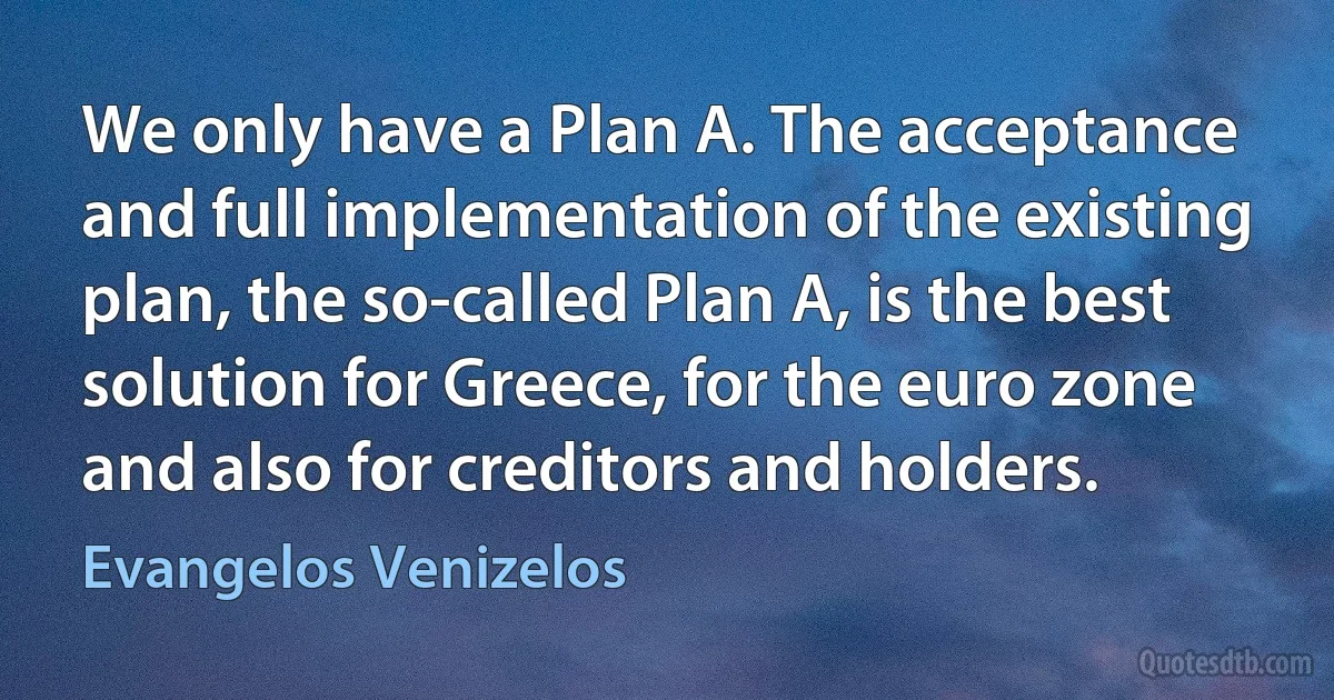 We only have a Plan A. The acceptance and full implementation of the existing plan, the so-called Plan A, is the best solution for Greece, for the euro zone and also for creditors and holders. (Evangelos Venizelos)