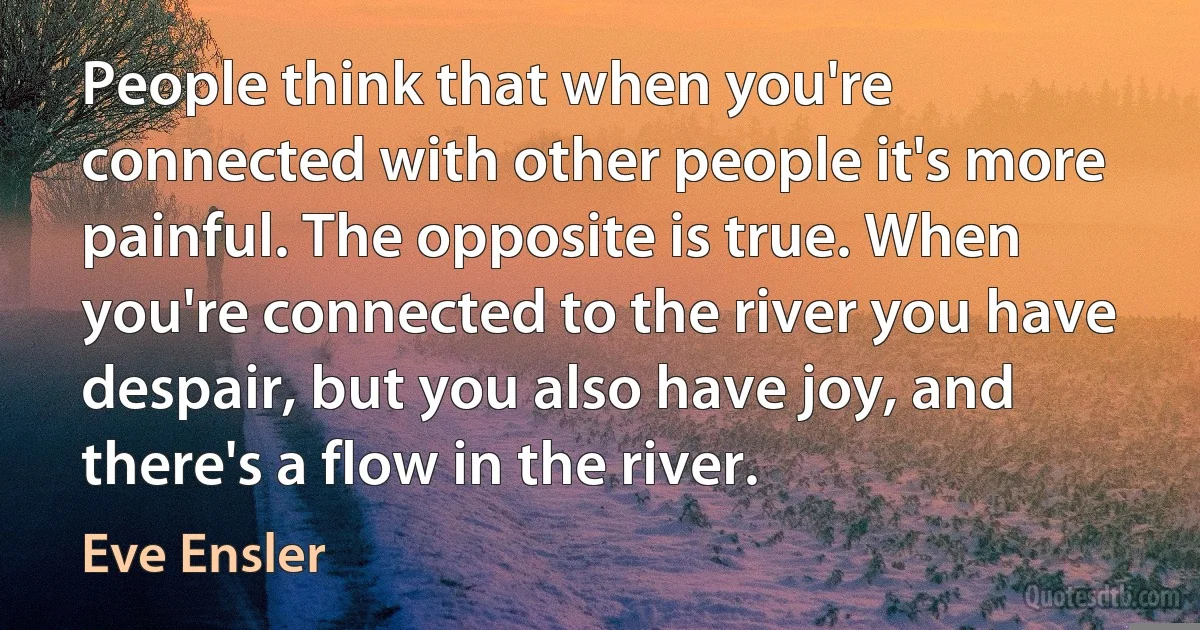 People think that when you're connected with other people it's more painful. The opposite is true. When you're connected to the river you have despair, but you also have joy, and there's a flow in the river. (Eve Ensler)