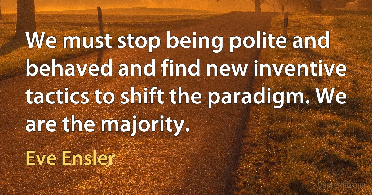 We must stop being polite and behaved and find new inventive tactics to shift the paradigm. We are the majority. (Eve Ensler)