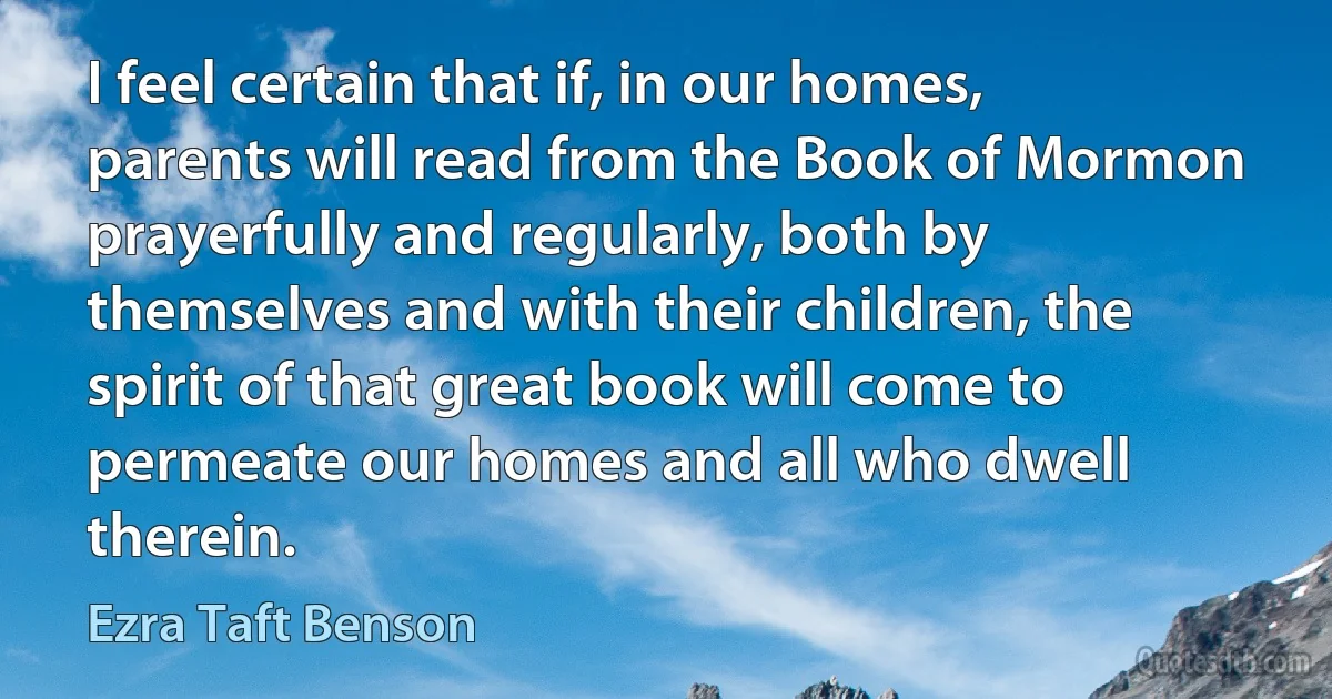 I feel certain that if, in our homes, parents will read from the Book of Mormon prayerfully and regularly, both by themselves and with their children, the spirit of that great book will come to permeate our homes and all who dwell therein. (Ezra Taft Benson)