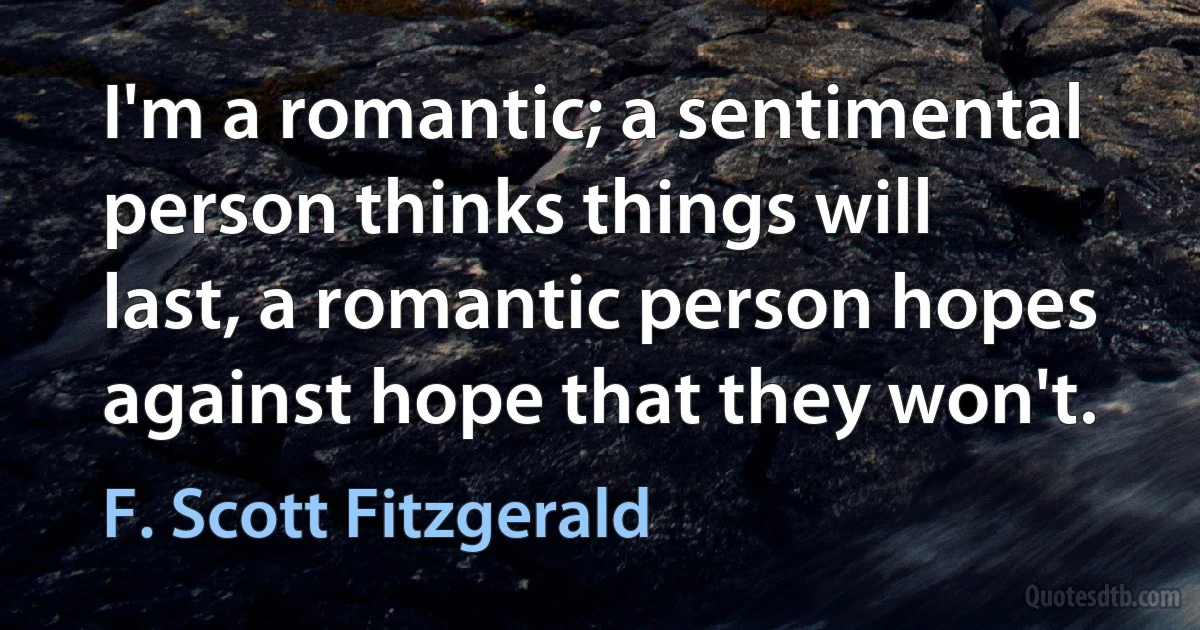 I'm a romantic; a sentimental person thinks things will last, a romantic person hopes against hope that they won't. (F. Scott Fitzgerald)