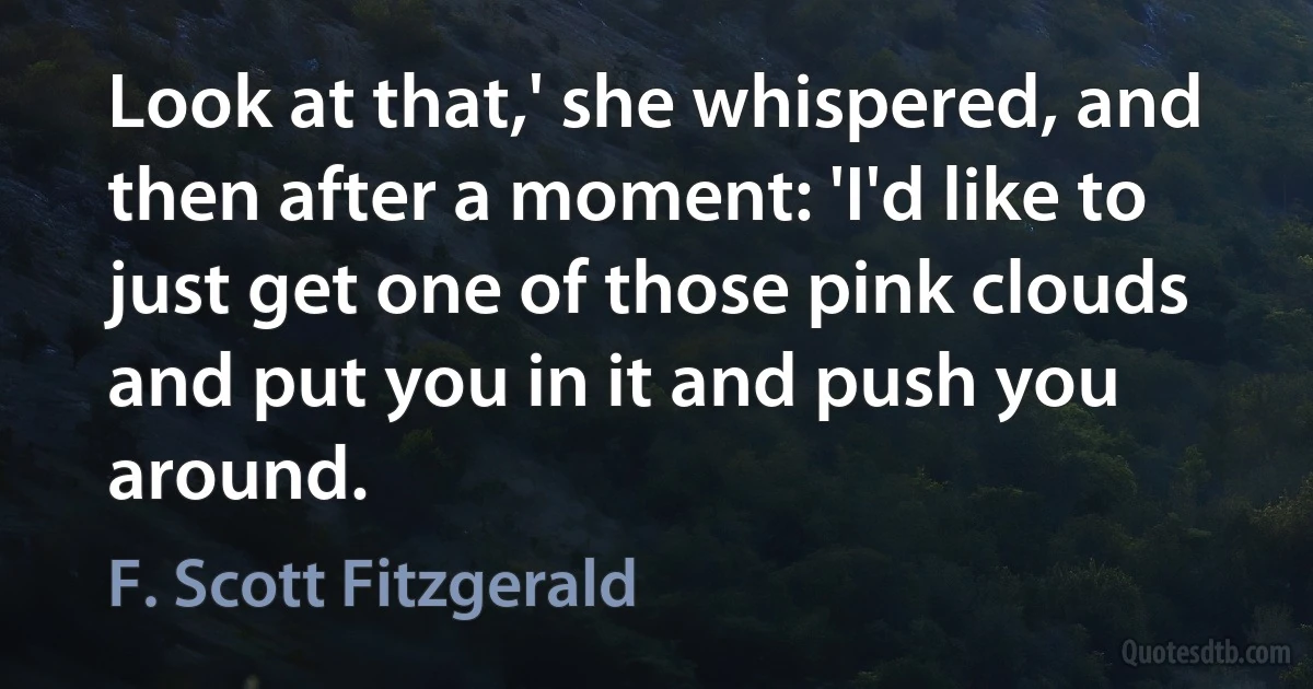 Look at that,' she whispered, and then after a moment: 'I'd like to just get one of those pink clouds and put you in it and push you around. (F. Scott Fitzgerald)