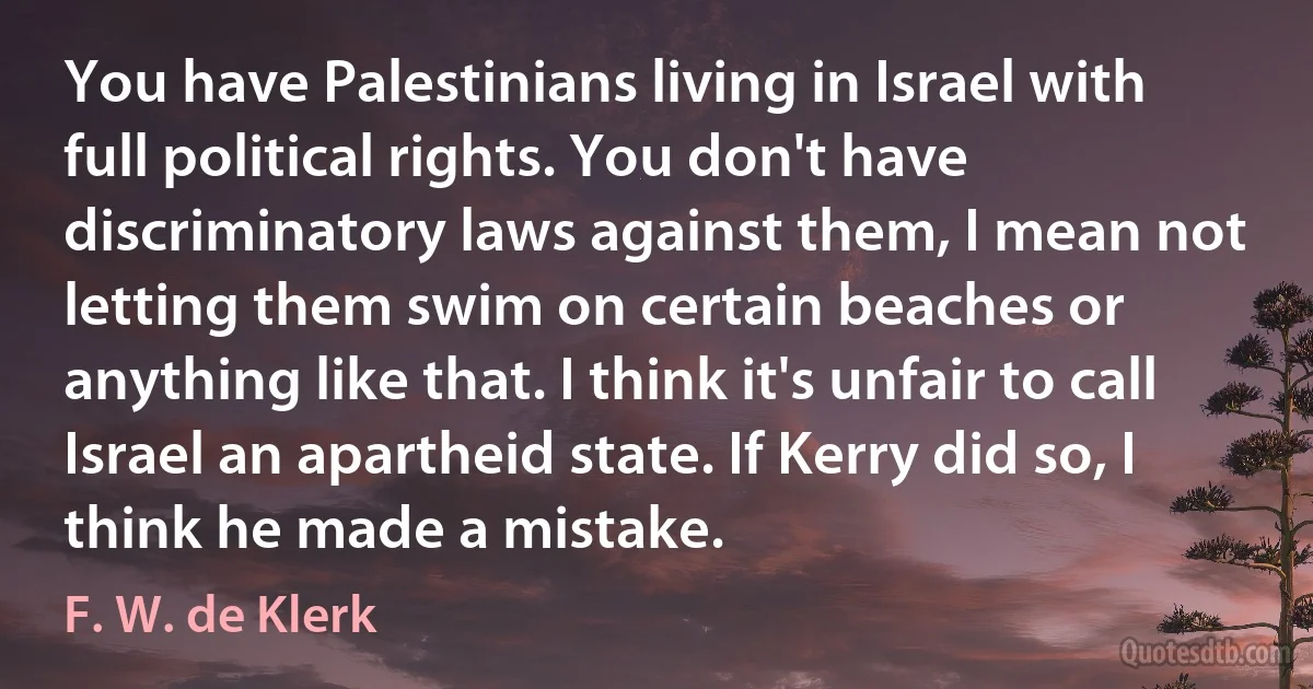 You have Palestinians living in Israel with full political rights. You don't have discriminatory laws against them, I mean not letting them swim on certain beaches or anything like that. I think it's unfair to call Israel an apartheid state. If Kerry did so, I think he made a mistake. (F. W. de Klerk)