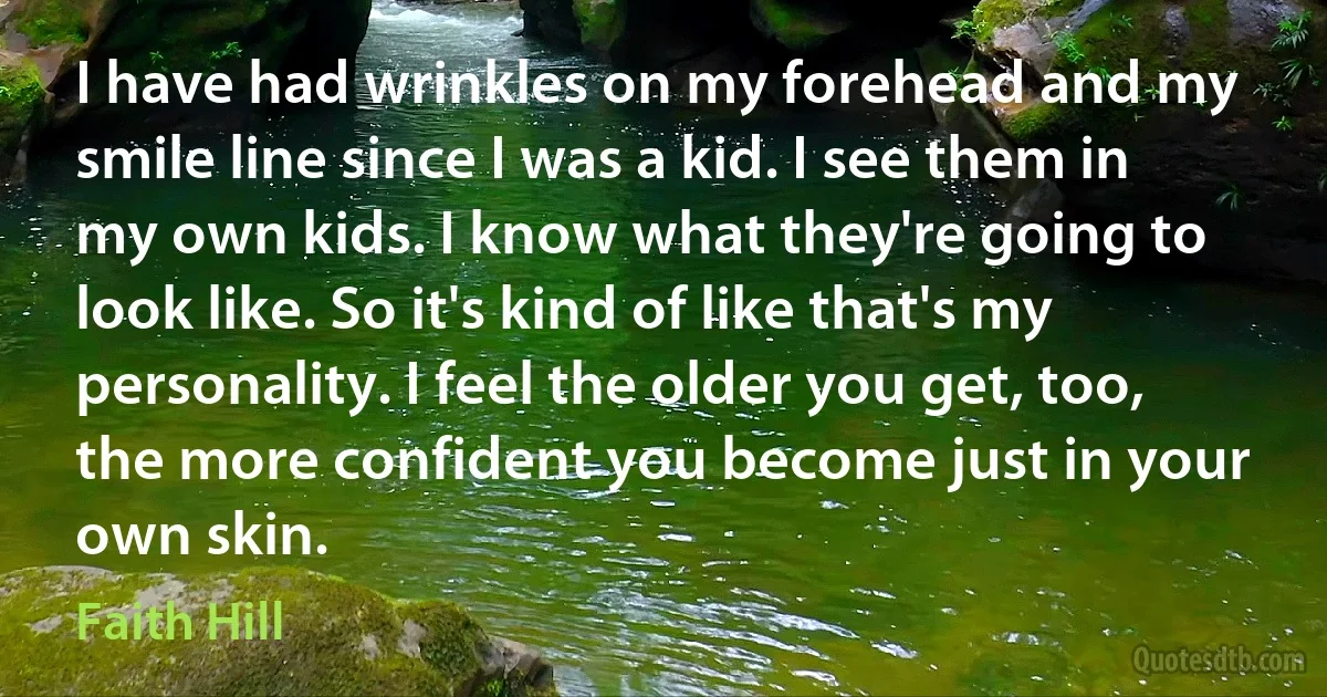 I have had wrinkles on my forehead and my smile line since I was a kid. I see them in my own kids. I know what they're going to look like. So it's kind of like that's my personality. I feel the older you get, too, the more confident you become just in your own skin. (Faith Hill)