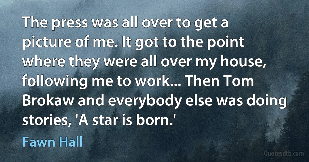 The press was all over to get a picture of me. It got to the point where they were all over my house, following me to work... Then Tom Brokaw and everybody else was doing stories, 'A star is born.' (Fawn Hall)