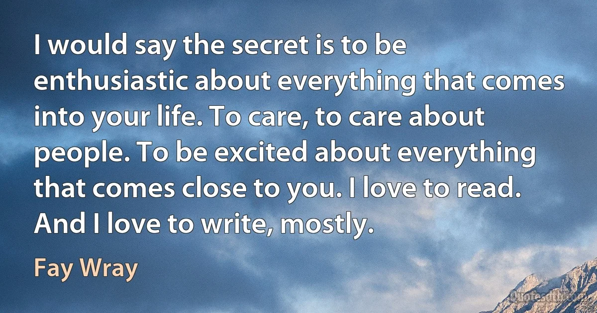 I would say the secret is to be enthusiastic about everything that comes into your life. To care, to care about people. To be excited about everything that comes close to you. I love to read. And I love to write, mostly. (Fay Wray)