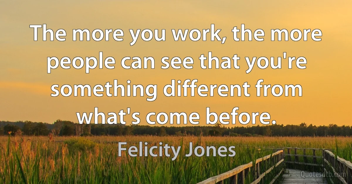 The more you work, the more people can see that you're something different from what's come before. (Felicity Jones)