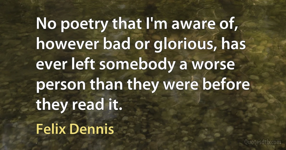 No poetry that I'm aware of, however bad or glorious, has ever left somebody a worse person than they were before they read it. (Felix Dennis)