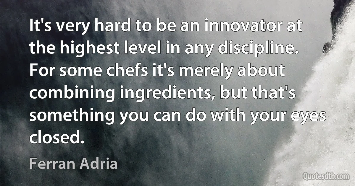 It's very hard to be an innovator at the highest level in any discipline. For some chefs it's merely about combining ingredients, but that's something you can do with your eyes closed. (Ferran Adria)