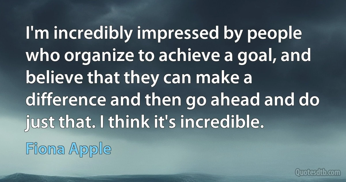 I'm incredibly impressed by people who organize to achieve a goal, and believe that they can make a difference and then go ahead and do just that. I think it's incredible. (Fiona Apple)