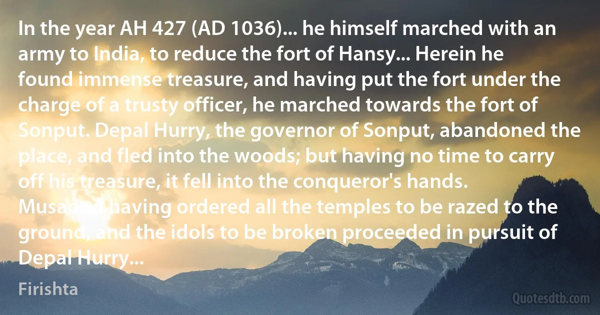 In the year AH 427 (AD 1036)... he himself marched with an army to India, to reduce the fort of Hansy... Herein he found immense treasure, and having put the fort under the charge of a trusty officer, he marched towards the fort of Sonput. Depal Hurry, the governor of Sonput, abandoned the place, and fled into the woods; but having no time to carry off his treasure, it fell into the conqueror's hands. Musaood having ordered all the temples to be razed to the ground, and the idols to be broken proceeded in pursuit of Depal Hurry... (Firishta)