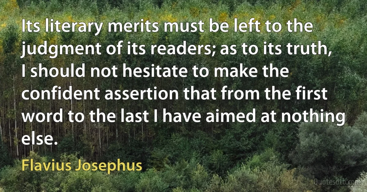 Its literary merits must be left to the judgment of its readers; as to its truth, I should not hesitate to make the confident assertion that from the first word to the last I have aimed at nothing else. (Flavius Josephus)