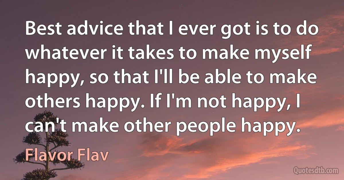 Best advice that I ever got is to do whatever it takes to make myself happy, so that I'll be able to make others happy. If I'm not happy, I can't make other people happy. (Flavor Flav)