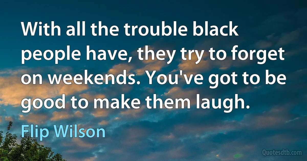 With all the trouble black people have, they try to forget on weekends. You've got to be good to make them laugh. (Flip Wilson)