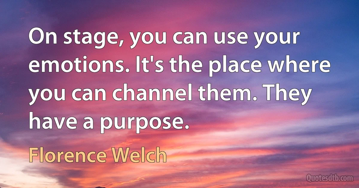 On stage, you can use your emotions. It's the place where you can channel them. They have a purpose. (Florence Welch)