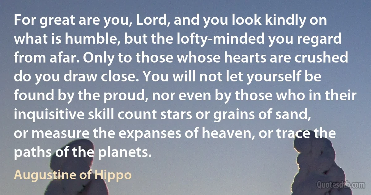 For great are you, Lord, and you look kindly on what is humble, but the lofty-minded you regard from afar. Only to those whose hearts are crushed do you draw close. You will not let yourself be found by the proud, nor even by those who in their inquisitive skill count stars or grains of sand, or measure the expanses of heaven, or trace the paths of the planets. (Augustine of Hippo)