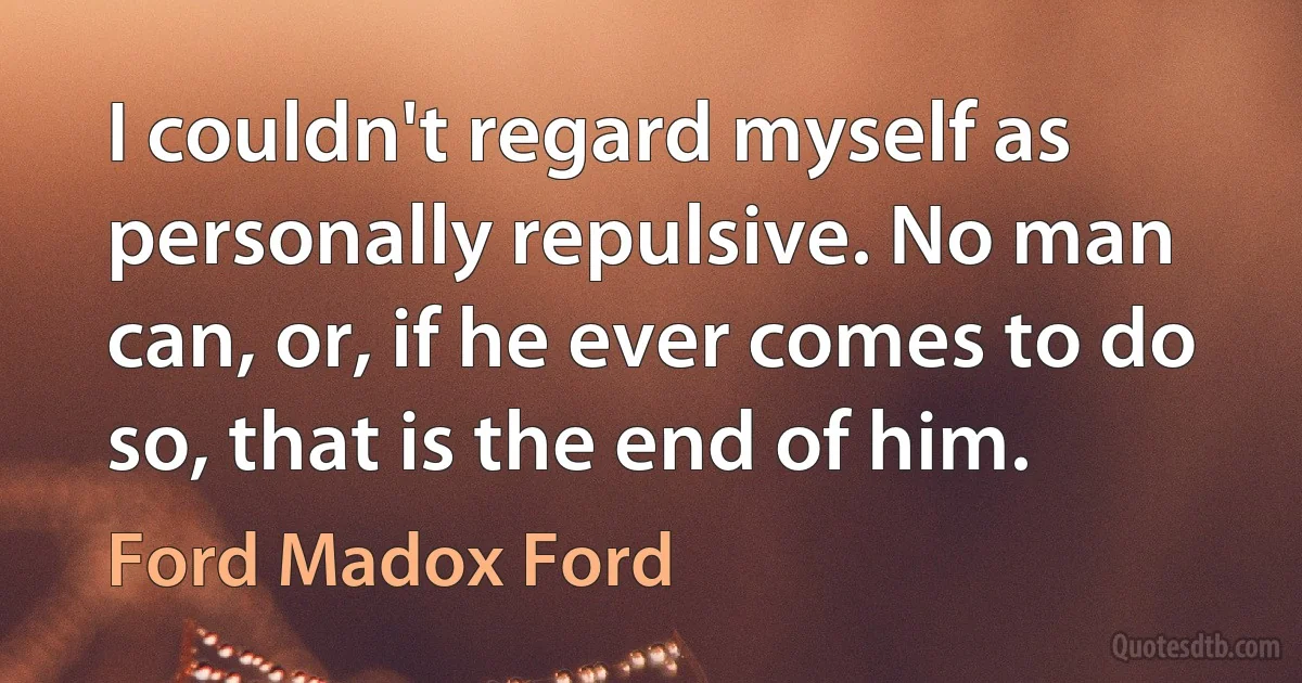 I couldn't regard myself as personally repulsive. No man can, or, if he ever comes to do so, that is the end of him. (Ford Madox Ford)