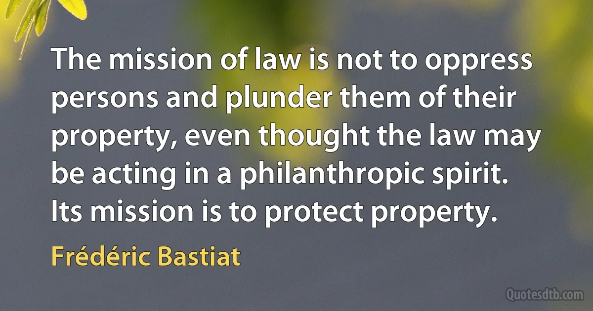 The mission of law is not to oppress persons and plunder them of their property, even thought the law may be acting in a philanthropic spirit. Its mission is to protect property. (Frédéric Bastiat)