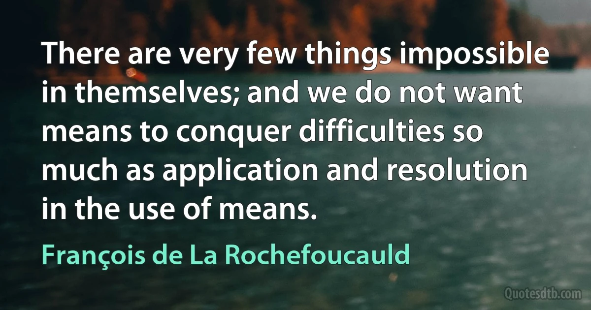 There are very few things impossible in themselves; and we do not want means to conquer difficulties so much as application and resolution in the use of means. (François de La Rochefoucauld)